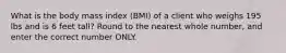 What is the body mass index (BMI) of a client who weighs 195 lbs and is 6 feet tall? Round to the nearest whole number, and enter the correct number ONLY.