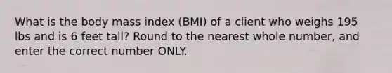 What is the body mass index (BMI) of a client who weighs 195 lbs and is 6 feet tall? Round to the nearest whole number, and enter the correct number ONLY.