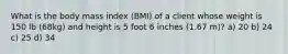 What is the body mass index (BMI) of a client whose weight is 150 lb (68kg) and height is 5 foot 6 inches (1.67 m)? a) 20 b) 24 c) 25 d) 34