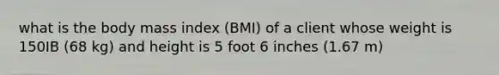 what is the body mass index (BMI) of a client whose weight is 150IB (68 kg) and height is 5 foot 6 inches (1.67 m)