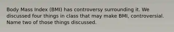 Body Mass Index (BMI) has controversy surrounding it. We discussed four things in class that may make BMI, controversial. Name two of those things discussed.