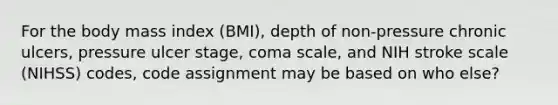 For the body mass index (BMI), depth of non-pressure chronic ulcers, pressure ulcer stage, coma scale, and NIH stroke scale (NIHSS) codes, code assignment may be based on who else?