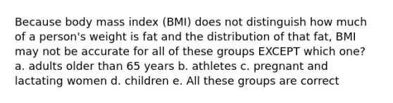 Because body mass index (BMI) does not distinguish how much of a person's weight is fat and the distribution of that fat, BMI may not be accurate for all of these groups EXCEPT which one? a. adults older than 65 years b. athletes c. pregnant and lactating women d. children e. All these groups are correct