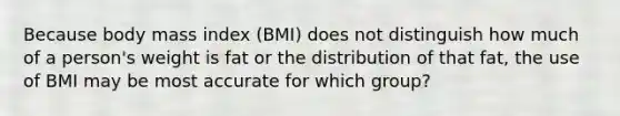 Because body mass index (BMI) does not distinguish how much of a person's weight is fat or the distribution of that fat, the use of BMI may be most accurate for which group?