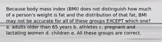 Because body mass index (BMI) does not distinguish how much of a person's weight is fat and the distribution of that fat, BMI may not be accurate for all of these groups EXCEPT which one? a. adults older than 65 years b. athletes c. pregnant and lactating women d. children e. All these groups are correct.