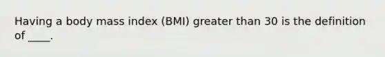 ​Having a body mass index (BMI) greater than 30 is the definition of ____.