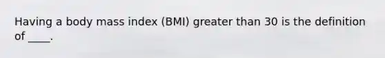 Having a body mass index (BMI) <a href='https://www.questionai.com/knowledge/ktgHnBD4o3-greater-than' class='anchor-knowledge'>greater than</a> 30 is the definition of ____.