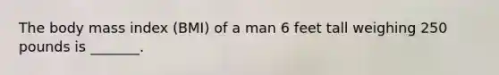 The body mass index (BMI) of a man 6 feet tall weighing 250 pounds is _______.