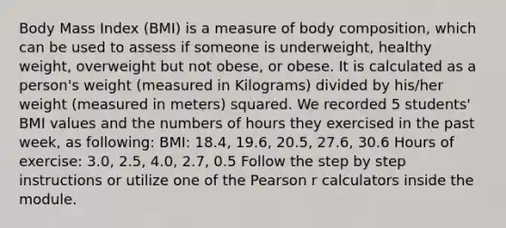 Body Mass Index (BMI) is a measure of body composition, which can be used to assess if someone is underweight, healthy weight, overweight but not obese, or obese. It is calculated as a person's weight (measured in Kilograms) divided by his/her weight (measured in meters) squared. We recorded 5 students' BMI values and the numbers of hours they exercised in the past week, as following: BMI: 18.4, 19.6, 20.5, 27.6, 30.6 Hours of exercise: 3.0, 2.5, 4.0, 2.7, 0.5 Follow the step by step instructions or utilize one of the Pearson r calculators inside the module.