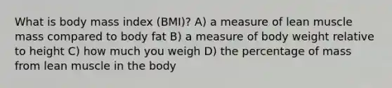 What is body mass index (BMI)? A) a measure of lean muscle mass compared to body fat B) a measure of body weight relative to height C) how much you weigh D) the percentage of mass from lean muscle in the body