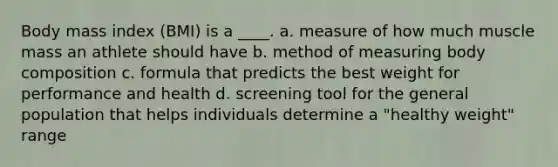 Body mass index (BMI) is a ____. a. measure of how much muscle mass an athlete should have b. method of measuring body composition c. formula that predicts the best weight for performance and health d. screening tool for the general population that helps individuals determine a "healthy weight" range