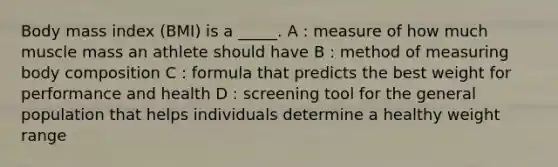 Body mass index (BMI) is a _____. A : measure of how much muscle mass an athlete should have B : method of measuring body composition C : formula that predicts the best weight for performance and health D : screening tool for the general population that helps individuals determine a healthy weight range