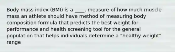 Body mass index (BMI) is a ____. measure of how much muscle mass an athlete should have method of measuring body composition formula that predicts the best weight for performance and health screening tool for the general population that helps individuals determine a "healthy weight" range