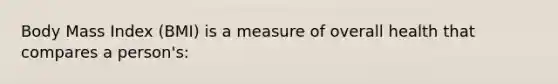 Body Mass Index (BMI) is a measure of overall health that compares a person's: