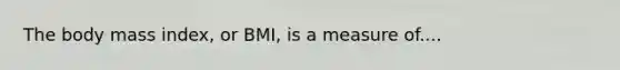 The body mass index, or BMI, is a measure of....