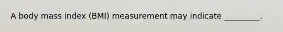 A body mass index (BMI) measurement may indicate _________.