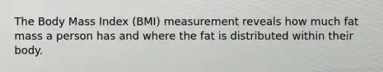 The Body Mass Index (BMI) measurement reveals how much fat mass a person has and where the fat is distributed within their body.