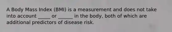 A Body Mass Index (BMI) is a measurement and does not take into account _____ or ______ in the body, both of which are additional predictors of disease risk.