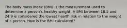 The body mass index (BMI) is the measurement used to determine a person's healthy weight. A BMI between 18.5 and 24.9 is considered the lowest health risk in relation to the weight of a person. How is the BMI calculated?