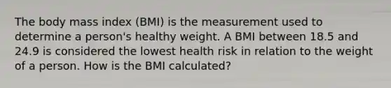 The body mass index (BMI) is the measurement used to determine a person's healthy weight. A BMI between 18.5 and 24.9 is considered the lowest health risk in relation to the weight of a person. How is the BMI calculated?