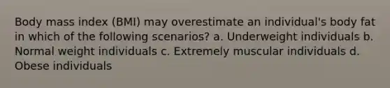 Body mass index (BMI) may overestimate an individual's body fat in which of the following scenarios? a. Underweight individuals b. Normal weight individuals c. Extremely muscular individuals d. Obese individuals