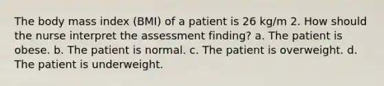 The body mass index (BMI) of a patient is 26 kg/m 2. How should the nurse interpret the assessment finding? a. The patient is obese. b. The patient is normal. c. The patient is overweight. d. The patient is underweight.