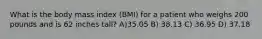 What is the body mass index (BMI) for a patient who weighs 200 pounds and is 62 inches tall? A)35.05 B) 38.13 C) 36.95 D) 37.18
