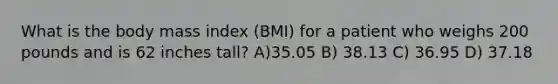 What is the body mass index (BMI) for a patient who weighs 200 pounds and is 62 inches tall? A)35.05 B) 38.13 C) 36.95 D) 37.18