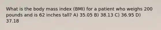 What is the body mass index (BMI) for a patient who weighs 200 pounds and is 62 inches tall? A) 35.05 B) 38.13 C) 36.95 D) 37.18