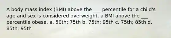 A body mass index (BMI) above the ___ percentile for a child's age and sex is considered overweight, a BMI above the ___ percentile obese. a. 50th; 75th b. 75th; 95th c. 75th; 85th d. 85th; 95th