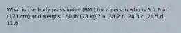 What is the body mass index (BMI) for a person who is 5 ft 8 in (173 cm) and weighs 160 lb (73 kg)? a. 38.2 b. 24.3 c. 21.5 d. 11.8