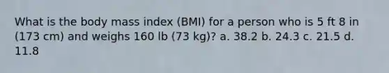 What is the body mass index (BMI) for a person who is 5 ft 8 in (173 cm) and weighs 160 lb (73 kg)? a. 38.2 b. 24.3 c. 21.5 d. 11.8