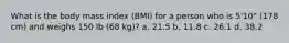 What is the body mass index (BMI) for a person who is 5'10" (178 cm) and weighs 150 lb (68 kg)? a. 21.5 b. 11.8 c. 26.1 d. 38.2