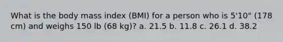 What is the body mass index (BMI) for a person who is 5'10" (178 cm) and weighs 150 lb (68 kg)? a. 21.5 b. 11.8 c. 26.1 d. 38.2