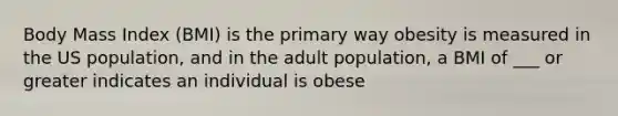 Body Mass Index (BMI) is the primary way obesity is measured in the US population, and in the adult population, a BMI of ___ or greater indicates an individual is obese