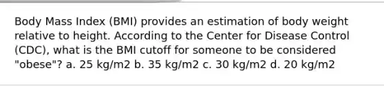 Body Mass Index (BMI) provides an estimation of body weight relative to height. According to the Center for Disease Control (CDC), what is the BMI cutoff for someone to be considered "obese"? a. 25 kg/m2 b. 35 kg/m2 c. 30 kg/m2 d. 20 kg/m2