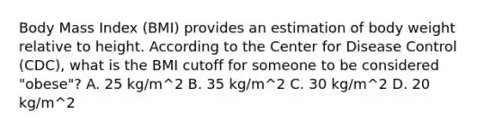 Body Mass Index (BMI) provides an estimation of body weight relative to height. According to the Center for Disease Control (CDC), what is the BMI cutoff for someone to be considered "obese"? A. 25 kg/m^2 B. 35 kg/m^2 C. 30 kg/m^2 D. 20 kg/m^2