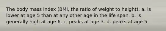 The body mass index (BMI, the ratio of weight to height): a. is lower at age 5 than at any other age in the life span. b. is generally high at age 6. c. peaks at age 3. d. peaks at age 5.