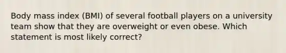 Body mass index (BMI) of several football players on a university team show that they are overweight or even obese. Which statement is most likely correct?