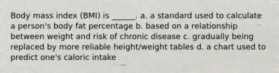 Body mass index (BMI) is ______. a. a standard used to calculate a person's body fat percentage b. based on a relationship between weight and risk of chronic disease c. gradually being replaced by more reliable height/weight tables d. a chart used to predict one's caloric intake