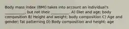 Body mass index (BMI) takes into account an individual's ___________, but not their __________. A) Diet and age; body composition B) Height and weight; body composition C) Age and gender; fat patterning D) Body composition and height; age