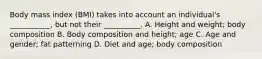 Body mass index (BMI) takes into account an individual's ___________, but not their __________. A. Height and weight; body composition B. Body composition and height; age C. Age and gender; fat patterning D. Diet and age; body composition