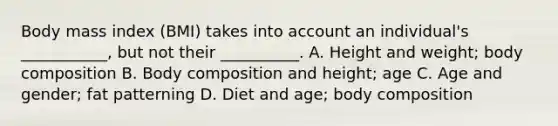 Body mass index (BMI) takes into account an individual's ___________, but not their __________. A. Height and weight; body composition B. Body composition and height; age C. Age and gender; fat patterning D. Diet and age; body composition