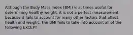 Although the Body Mass Index (BMI) is at times useful for determining healthy weight, it is not a perfect measurement because it fails to account for many other factors that affect health and weight. The BMI fails to take into account all of the following EXCEPT