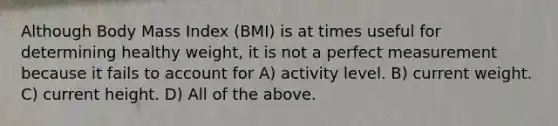 Although Body Mass Index (BMI) is at times useful for determining healthy weight, it is not a perfect measurement because it fails to account for A) activity level. B) current weight. C) current height. D) All of the above.