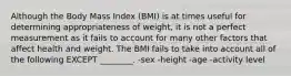 Although the Body Mass Index (BMI) is at times useful for determining appropriateness of weight, it is not a perfect measurement as it fails to account for many other factors that affect health and weight. The BMI fails to take into account all of the following EXCEPT ________. -sex -height -age -activity level