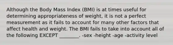 Although the Body Mass Index (BMI) is at times useful for determining appropriateness of weight, it is not a perfect measurement as it fails to account for many other factors that affect health and weight. The BMI fails to take into account all of the following EXCEPT ________. -sex -height -age -activity level