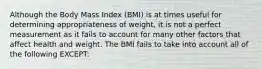 Although the Body Mass Index (BMI) is at times useful for determining appropriateness of weight, it is not a perfect measurement as it fails to account for many other factors that affect health and weight. The BMI fails to take into account all of the following EXCEPT: