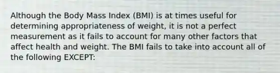 Although the Body Mass Index (BMI) is at times useful for determining appropriateness of weight, it is not a perfect measurement as it fails to account for many other factors that affect health and weight. The BMI fails to take into account all of the following EXCEPT: