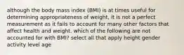 although the body mass index (BMI) is at times useful for determining appropriateness of weight, it is not a perfect measurement as it fails to account for many other factors that affect health and weight. which of the following are not accounted for with BMI? select all that apply height gender activity level age